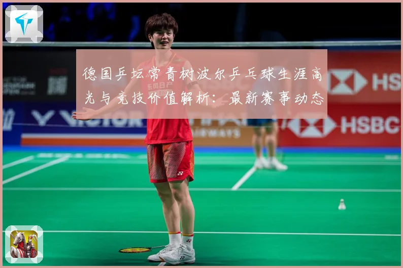 德国乒坛常青树波尔乒乓球生涯高光与竞技价值解析：最新赛事动态与深度分析