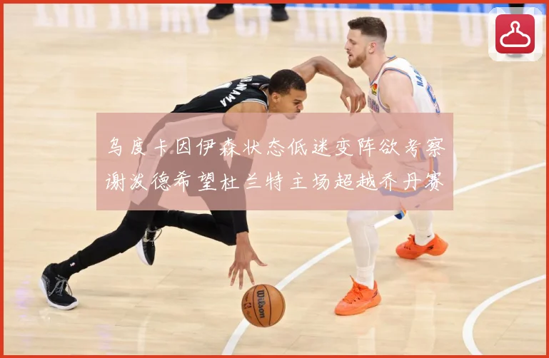 乌度卡因伊森状态低迷变阵欲考察谢泼德希望杜兰特主场超越乔丹赛场复盘：最新赛事动态与深度分析