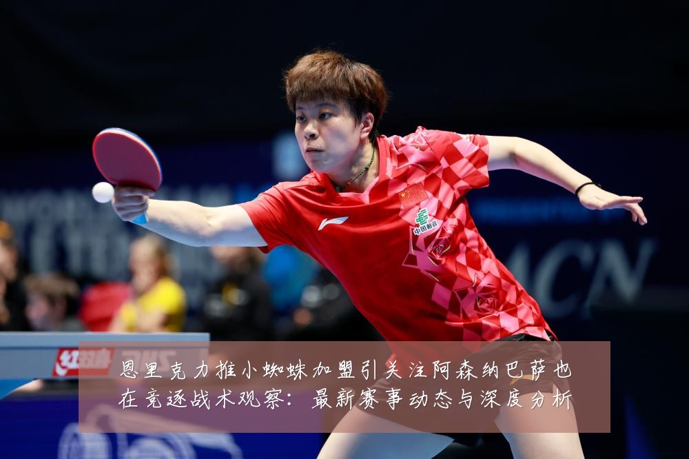 恩里克力推小蜘蛛加盟引关注阿森纳巴萨也在竞逐战术观察：最新赛事动态与深度分析