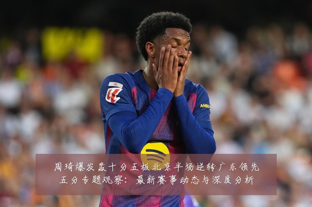 周琦爆发轰十分五板北京半场逆转广东领先五分专题观察：最新赛事动态与深度分析